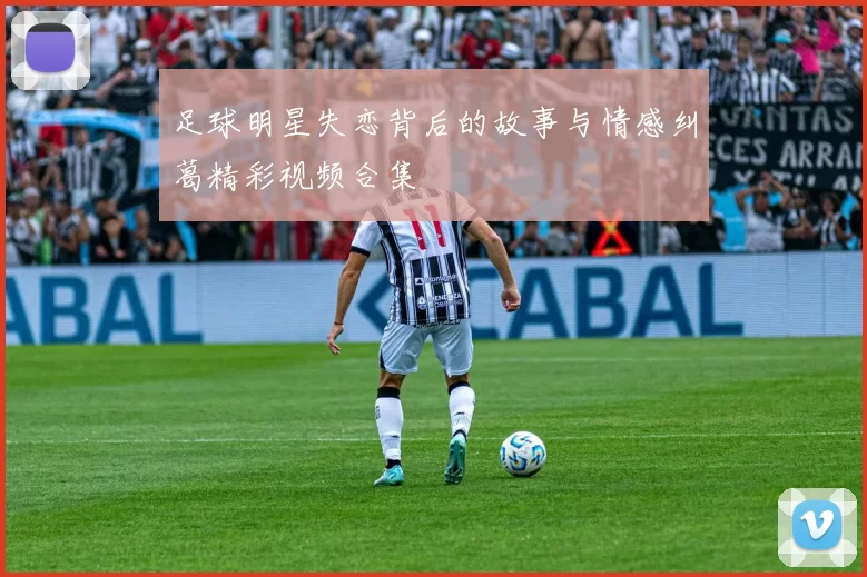 足球明星失恋背后的故事与情感纠葛精彩视频合集