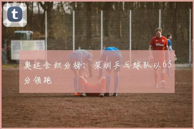 奥运会积分榜：深圳乒乓球队以65分领跑