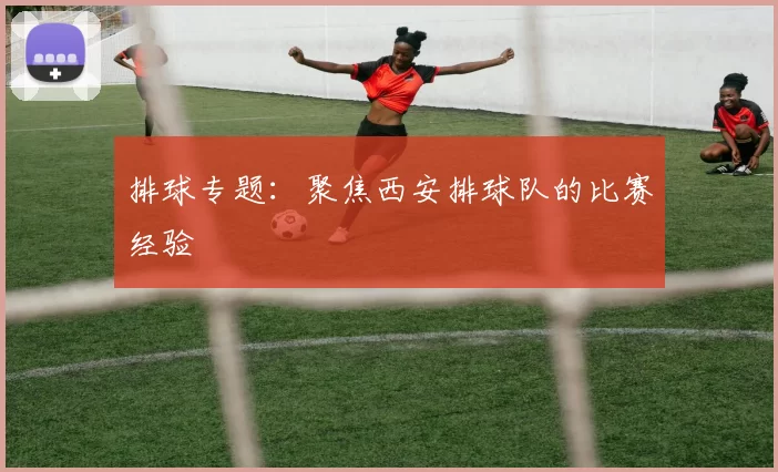 排球专题：聚焦西安排球队的比赛经验