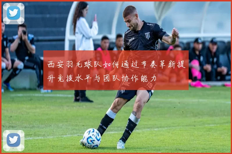 西安羽毛球队如何通过节奏革新提升竞技水平与团队协作能力