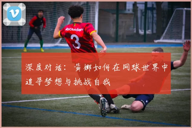 深度对话：黄娜如何在网球世界中追寻梦想与挑战自我